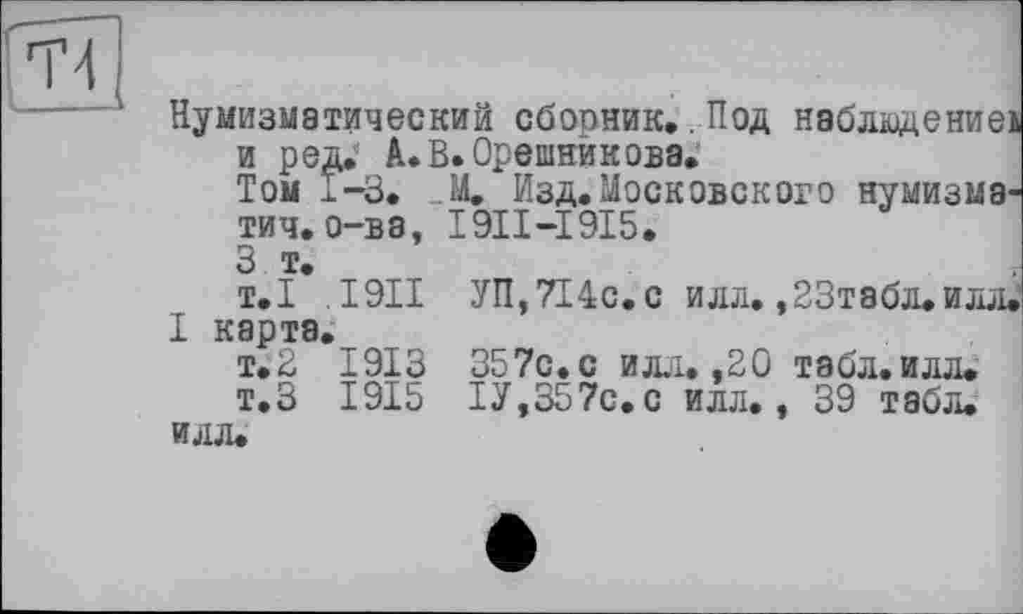 ﻿Нумизматический сборник.. Под наблюдение: и ред. А. В. Орешникова.
Том Г-3. „М. Изд. Московского нумизма1
* І9ІІ-І9І5.
?oS%.
ТИЧ. о-в з, З т.
т.І .1911 І карта.
т.2 1913 т. З 1915 илл.
УП, 7І4с. с илл. ,23табл. илл.
357с.с илл. ,20 табл.илл.
ІУ,357с.с илл., 39 табл.